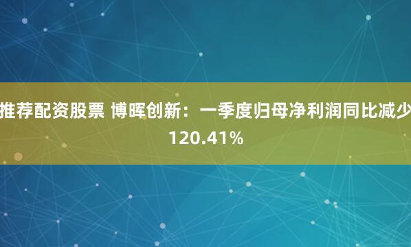 推荐配资股票 博晖创新：一季度归母净利润同比减少120.41%