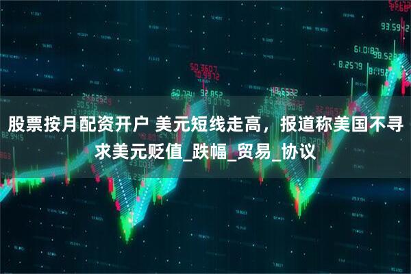 股票按月配资开户 美元短线走高，报道称美国不寻求美元贬值_跌幅_贸易_协议