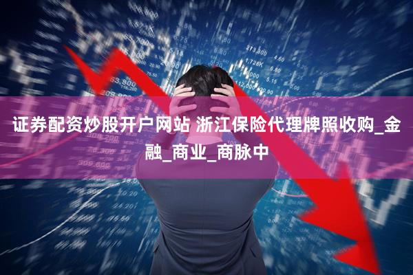 证券配资炒股开户网站 浙江保险代理牌照收购_金融_商业_商脉中