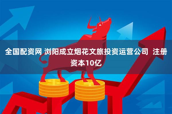 全国配资网 浏阳成立烟花文旅投资运营公司  注册资本10亿