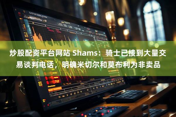 炒股配资平台网站 Shams：骑士已接到大量交易谈判电话，明确米切尔和莫布利为非卖品