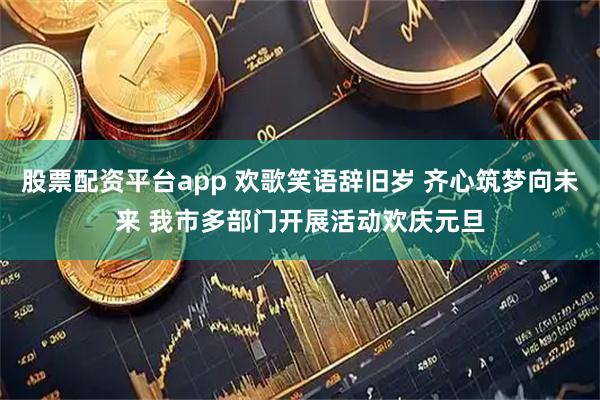 股票配资平台app 欢歌笑语辞旧岁 齐心筑梦向未来 我市多部门开展活动欢庆元旦
