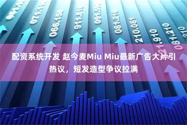 配资系统开发 赵今麦Miu Miu最新广告大片引热议，短发造型争议拉满