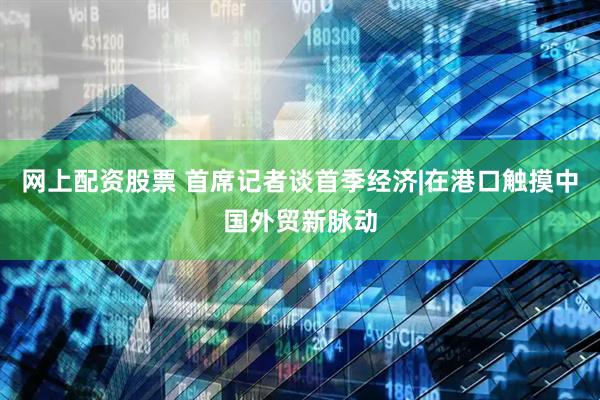 网上配资股票 首席记者谈首季经济|在港口触摸中国外贸新脉动