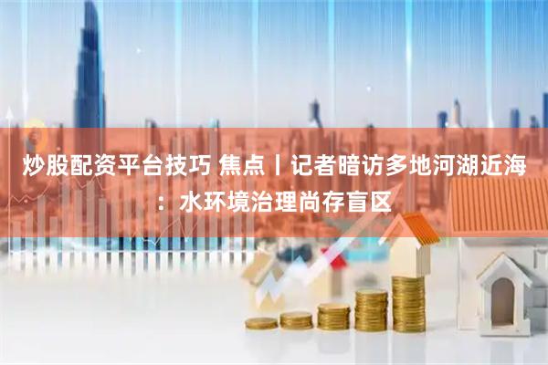 炒股配资平台技巧 焦点丨记者暗访多地河湖近海：水环境治理尚存盲区