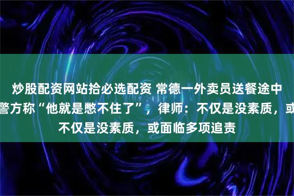 炒股配资网站拾必选配资 常德一外卖员送餐途中在电梯排便，警方称“他就是憋不住了”，律师：不仅是没素质，或面临多项追责