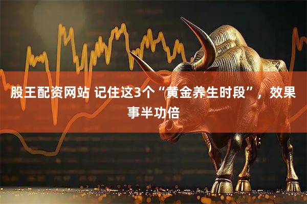 股王配资网站 记住这3个“黄金养生时段”，效果事半功倍