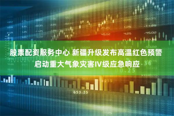 股票配资服务中心 新疆升级发布高温红色预警 启动重大气象灾害Ⅳ级应急响应