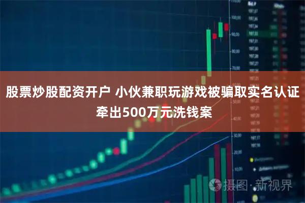 股票炒股配资开户 小伙兼职玩游戏被骗取实名认证 牵出500万元洗钱案