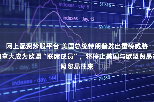 网上配资炒股平台 美国总统特朗普发出重磅威胁：加拿大成为欧盟“联席成员”，将停止美国与欧盟贸易往来