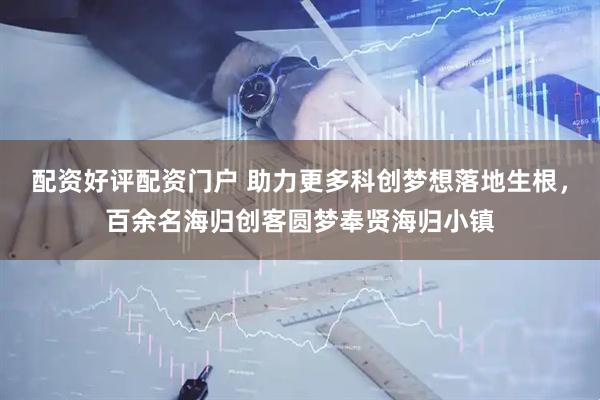 配资好评配资门户 助力更多科创梦想落地生根，百余名海归创客圆梦奉贤海归小镇